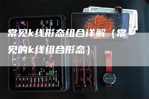 常见k线形态组合详解（常见的k线组合形态）-领航期货