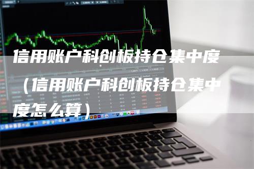 信用账户科创板持仓集中度（信用账户科创板持仓集中度怎么算）-领航期货