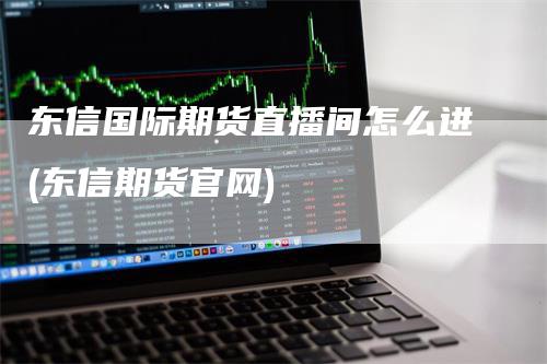 东信国际期货直播间怎么进(东信期货官网)-领航期货