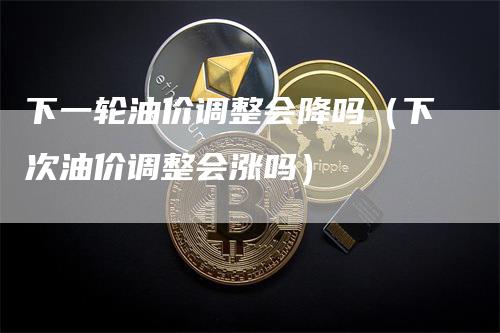 下一轮油价调整会降吗（下次油价调整会涨吗）-领航期货