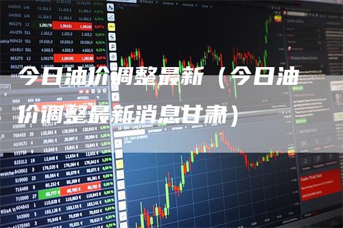 今日油价调整最新（今日油价调整最新消息甘肃）-领航期货