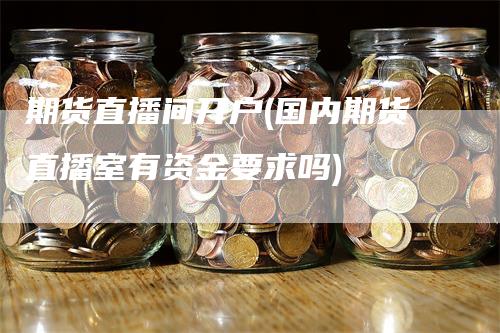 期货直播间开户(国内期货直播室有资金要求吗)-领航期货