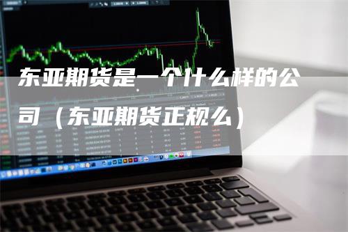 东亚期货是一个什么样的公司（东亚期货正规么）