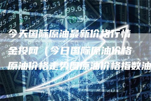 今天国际原油最新价格行情金投网（今日国际原油价格原油价格走势图原油价格指数油价网）-领航期货