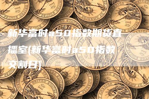 新华富时a50指数期货直播室(新华富时a50指数交割日)-领航期货