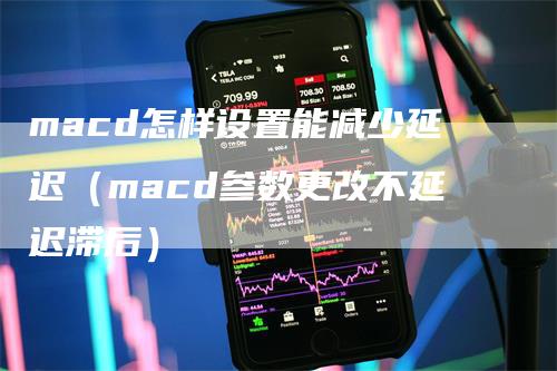 macd怎样设置能减少延迟（macd参数更改不延迟滞后）-领航期货