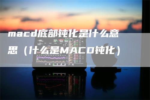 macd底部钝化是什么意思（什么是MACD钝化）-领航期货