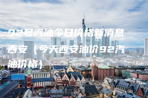 92号汽油今日价格新消息西安（今天西安油价92汽油价格）-领航期货