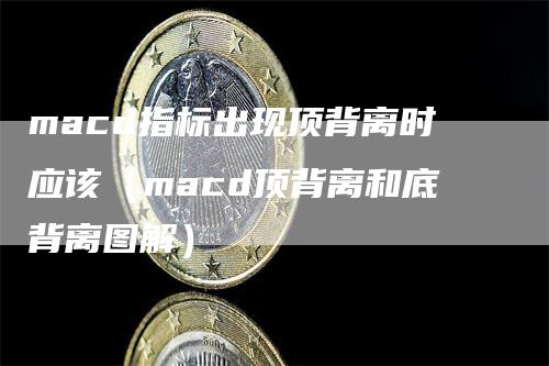 macd指标出现顶背离时应该（macd顶背离和底背离图解）-领航期货