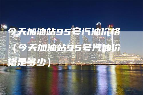 今天加油站95号汽油价格（今天加油站95号汽油价格是多少）-领航期货