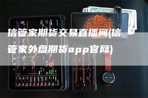 信管家期货交易直播间(信管家外盘期货app官网)-领航期货