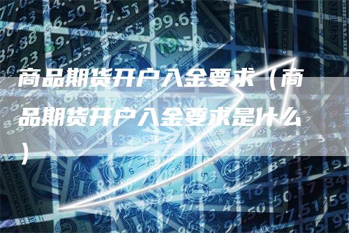 商品期货开户入金要求（商品期货开户入金要求是什么）-领航期货