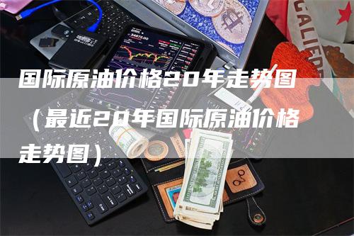 国际原油价格20年走势图（最近20年国际原油价格走势图）-领航期货