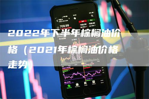 2022年下半年棕榈油价格（2021年棕榈油价格走势）-领航期货