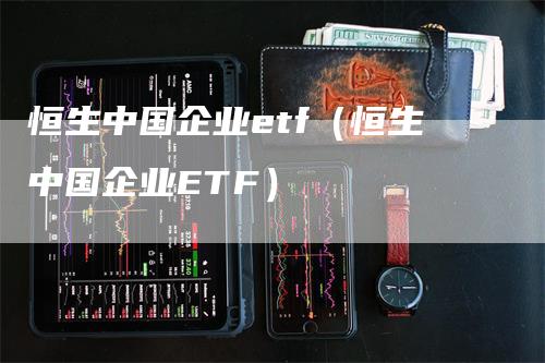 恒生中国企业etf（恒生中国企业ETF）-领航期货