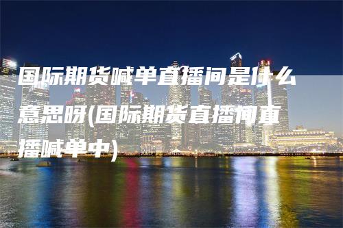 国际期货喊单直播间是什么意思呀(国际期货直播间直播喊单中)