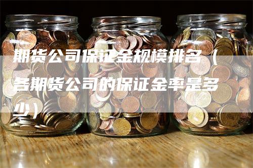 期货公司保证金规模排名（各期货公司的保证金率是多少）-领航期货