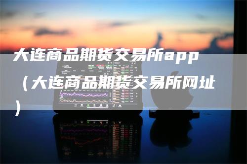 大连商品期货交易所app（大连商品期货交易所网址）-领航期货