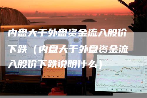 内盘大于外盘资金流入股价下跌（内盘大于外盘资金流入股价下跌说明什么）-领航期货