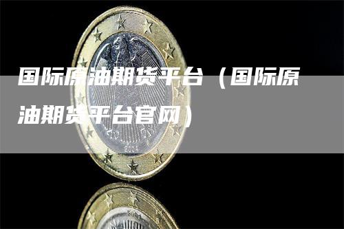 国际原油期货平台（国际原油期货平台官网）-领航期货