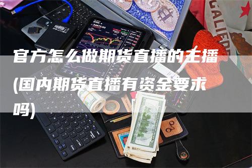 官方怎么做期货直播的主播(国内期货直播有资金要求吗)-领航期货