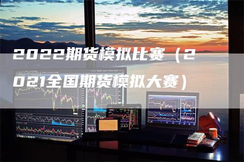 2022期货模拟比赛（2021全国期货模拟大赛）-领航期货