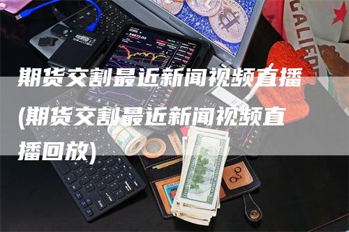 期货交割最近新闻视频直播(期货交割最近新闻视频直播回放)