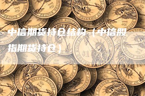 中信期货持仓结构（中信股指期货持仓）