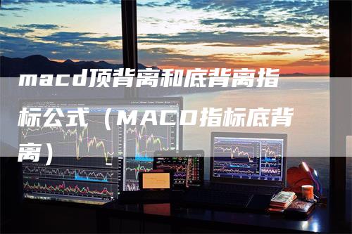 macd顶背离和底背离指标公式（MACD指标底背离）-领航期货