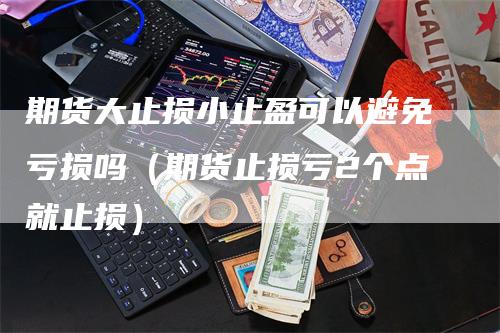 期货大止损小止盈可以避免亏损吗（期货止损亏2个点就止损）-领航期货