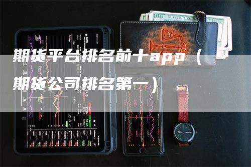 期货平台排名前十app（期货公司排名第一）-领航期货