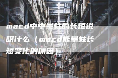 macd中中量柱的长短说明什么（macd能量柱长短变化的原因）-领航期货