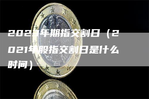 2023年期指交割日（2021年股指交割日是什么时间）-领航期货