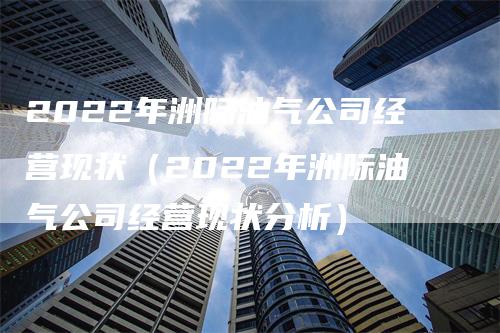 2022年洲际油气公司经营现状（2022年洲际油气公司经营现状分析）-领航期货