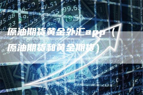 原油期货黄金外汇app（原油期货和黄金期货）-领航期货