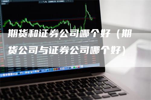 期货和证券公司哪个好（期货公司与证券公司哪个好）-领航期货