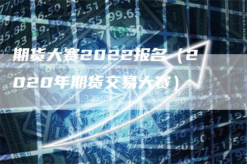 期货大赛2022报名（2020年期货交易大赛）-领航期货