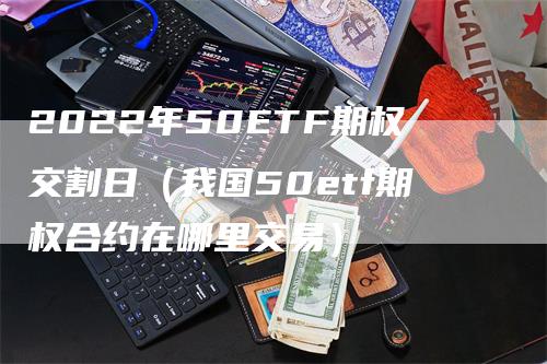 2022年50ETF期权交割日（我国50etf期权合约在哪里交易）