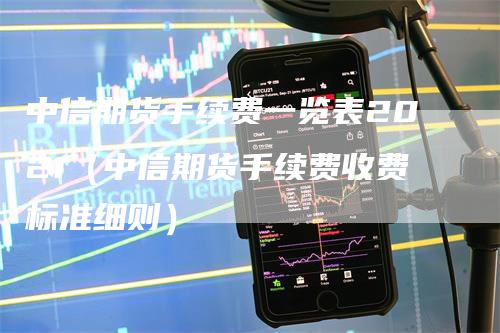 中信期货手续费一览表2021（中信期货手续费收费标准细则）-领航期货