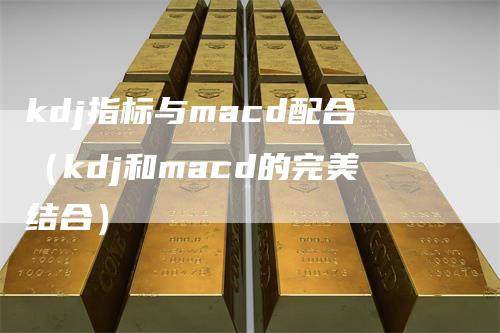 kdj指标与macd配合（kdj和macd的完美结合）-领航期货