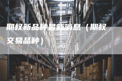 期权新品种最新消息（期权交易品种）-领航期货