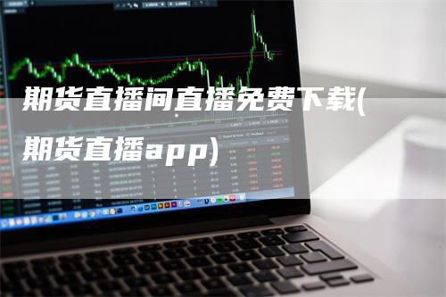 期货直播间直播免费下载(期货直播app)