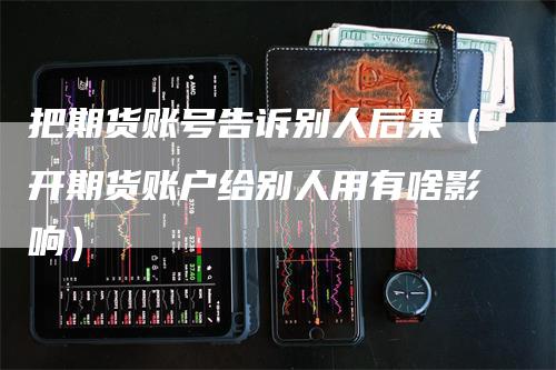 把期货账号告诉别人后果（开期货账户给别人用有啥影响）-领航期货