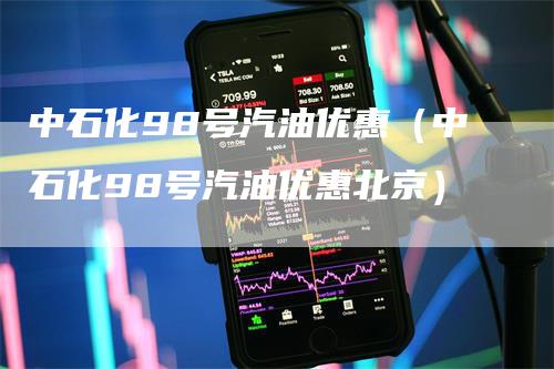 中石化98号汽油优惠（中石化98号汽油优惠北京）-领航期货