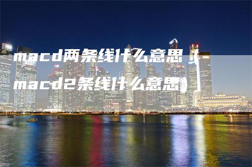 macd两条线什么意思（macd2条线什么意思）-领航期货