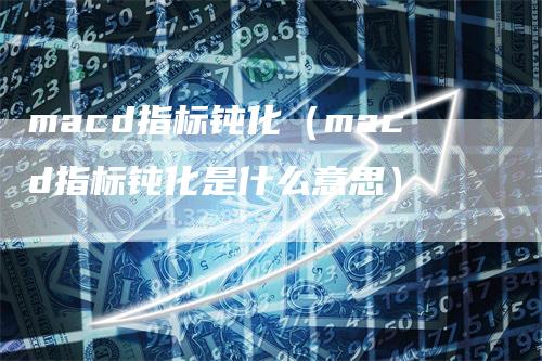 macd指标钝化（macd指标钝化是什么意思）-领航期货