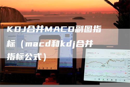 KDJ合并MACD副图指标（macd和kdj合并指标公式）