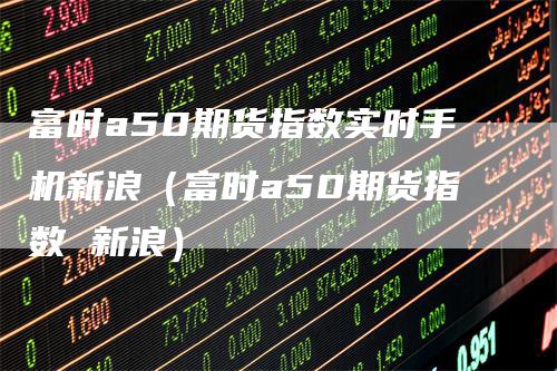 富时a50期货指数实时手机新浪（富时a50期货指数 新浪）-领航期货