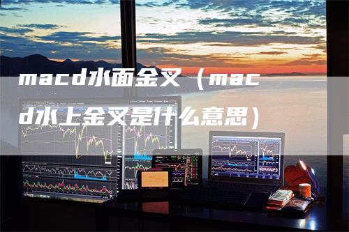 macd水面金叉（macd水上金叉是什么意思）-领航期货