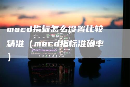 macd指标怎么设置比较精准（macd指标准确率）-领航期货